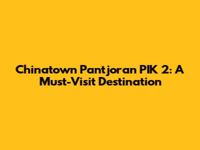 Chinatown Pantjoran PIK 2: A Must-Visit Destination