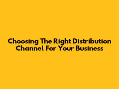 Choosing The Right Distribution Channel For Your Business