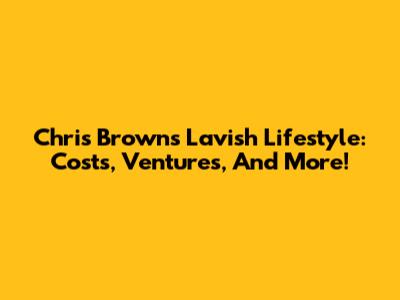 Chris Brown's Lavish Lifestyle: Costs, Ventures, And More!