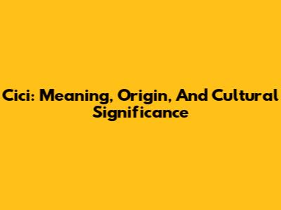 Cici: Meaning, Origin, And Cultural Significance