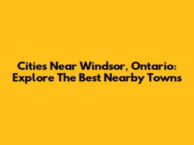 Cities Near Windsor, Ontario: Explore The Best Nearby Towns