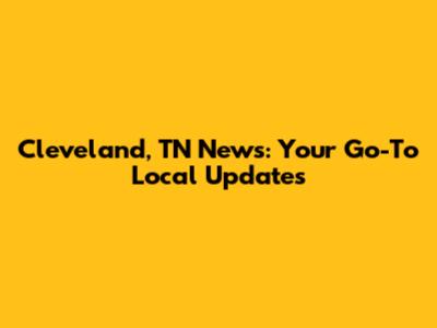 Cleveland, TN News: Your Go-To Local Updates