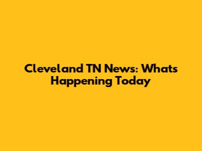 Cleveland TN News: What's Happening Today