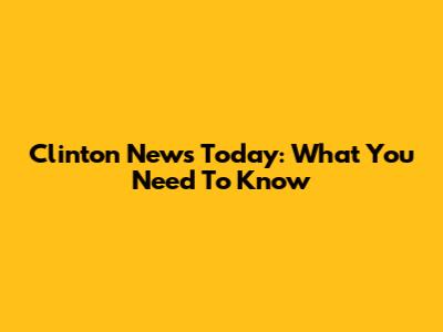 Clinton News Today: What You Need To Know