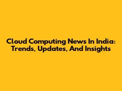 Cloud Computing News In India: Trends, Updates, And Insights