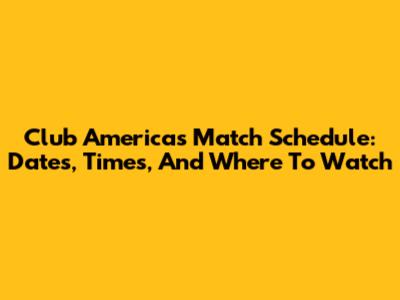 Club America's Match Schedule: Dates, Times, And Where To Watch