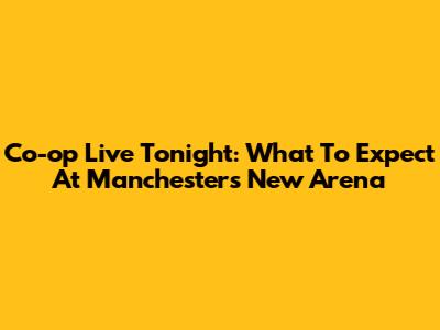 Co-op Live Tonight: What To Expect At Manchester's New Arena