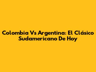 Colombia Vs Argentina: El Clásico Sudamericano De Hoy