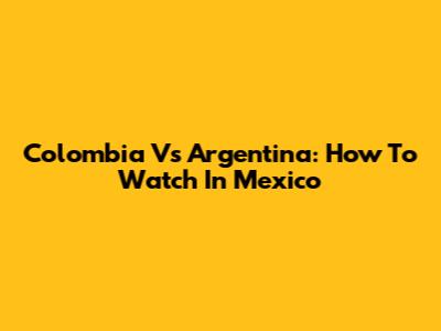 Colombia Vs Argentina: How To Watch In Mexico