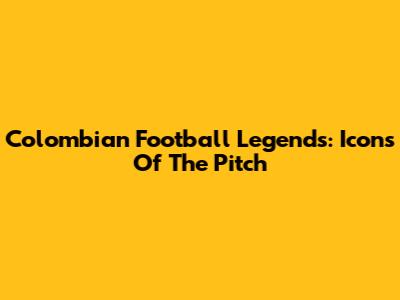 Colombian Football Legends: Icons Of The Pitch