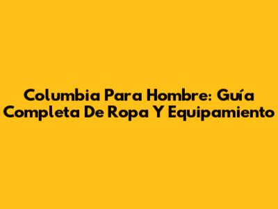 Columbia Para Hombre: Guía Completa De Ropa Y Equipamiento