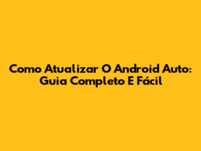 Como Atualizar O Android Auto: Guia Completo E Fácil