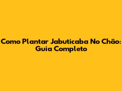 Como Plantar Jabuticaba No Chão: Guia Completo