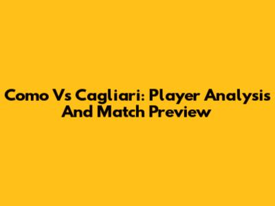 Como Vs Cagliari: Player Analysis And Match Preview