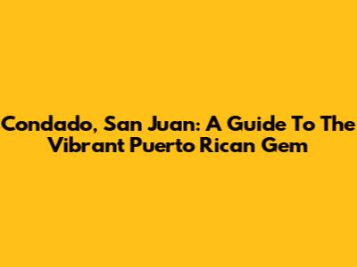 Condado, San Juan: A Guide To The Vibrant Puerto Rican Gem