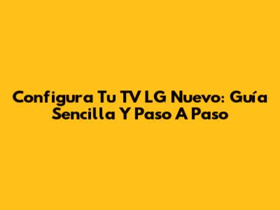 Configura Tu TV LG Nuevo: Guía Sencilla Y Paso A Paso