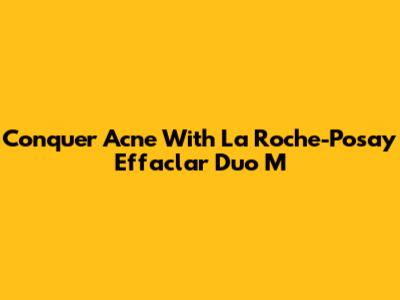 Conquer Acne With La Roche-Posay Effaclar Duo M