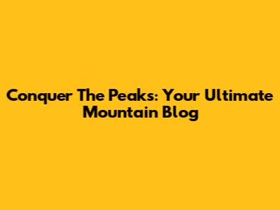 Conquer The Peaks: Your Ultimate Mountain Blog