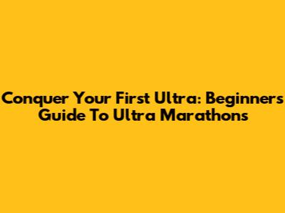 Conquer Your First Ultra: Beginner's Guide To Ultra Marathons