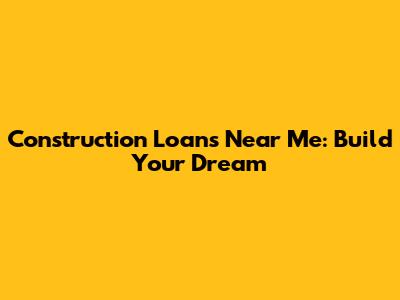 Construction Loans Near Me: Build Your Dream