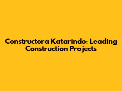 Constructora Katarindo: Leading Construction Projects