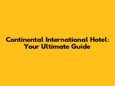 Continental International Hotel: Your Ultimate Guide