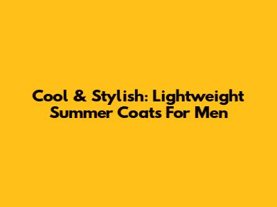Cool & Stylish: Lightweight Summer Coats For Men