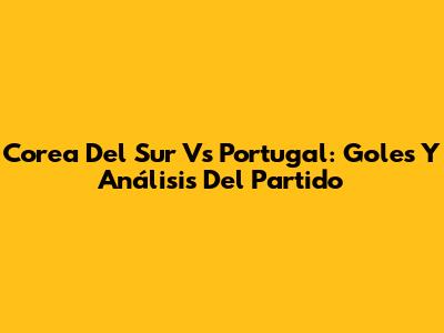 Corea Del Sur Vs Portugal: Goles Y Análisis Del Partido