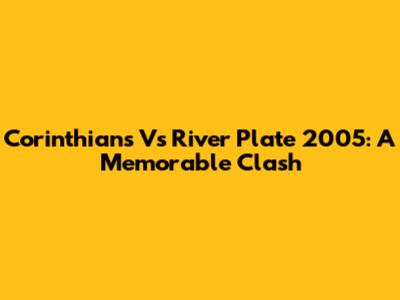 Corinthians Vs River Plate 2005: A Memorable Clash