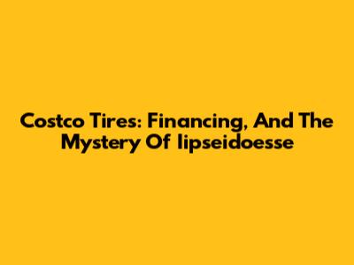 Costco Tires: Financing, And The Mystery Of Iipseidoesse