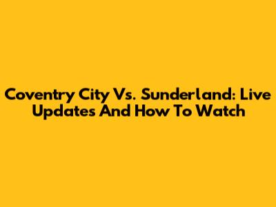 Coventry City Vs. Sunderland: Live Updates And How To Watch