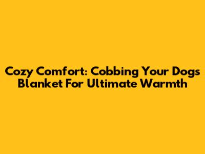 Cozy Comfort: Cobbing Your Dog's Blanket For Ultimate Warmth