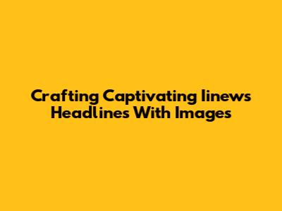 Crafting Captivating Iinews Headlines With Images