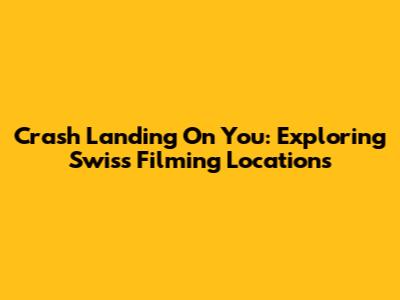 Crash Landing On You: Exploring Swiss Filming Locations
