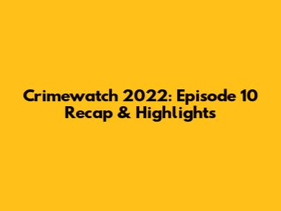 Crimewatch 2022: Episode 10 Recap & Highlights