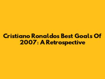 Cristiano Ronaldo's Best Goals Of 2007: A Retrospective