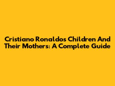 Cristiano Ronaldo's Children And Their Mothers: A Complete Guide