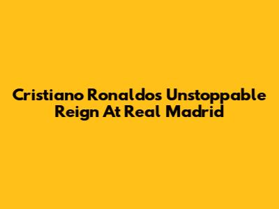 Cristiano Ronaldo's Unstoppable Reign At Real Madrid