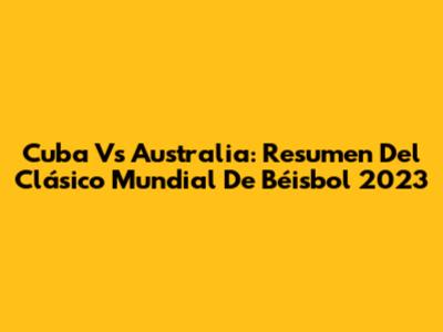 Cuba Vs Australia: Resumen Del Clásico Mundial De Béisbol 2023