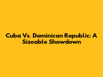 Cuba Vs. Dominican Republic: A Sizeable Showdown