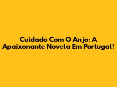 Cuidado Com O Anjo: A Apaixonante Novela Em Portugal!