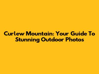 Curlew Mountain: Your Guide To Stunning Outdoor Photos