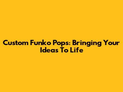 Custom Funko Pops: Bringing Your Ideas To Life