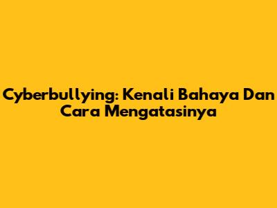 Cyberbullying: Kenali Bahaya Dan Cara Mengatasinya