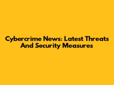 Cybercrime News: Latest Threats And Security Measures