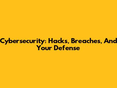 Cybersecurity: Hacks, Breaches, And Your Defense
