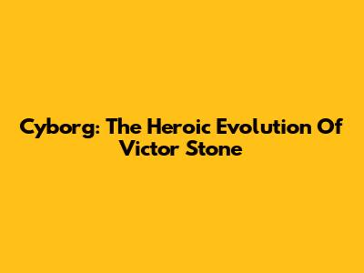 Cyborg: The Heroic Evolution Of Victor Stone