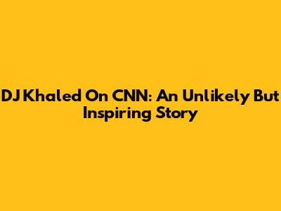 DJ Khaled On CNN: An Unlikely But Inspiring Story