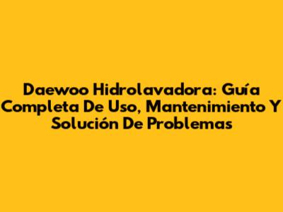 Daewoo Hidrolavadora: Guía Completa De Uso, Mantenimiento Y Solución De Problemas