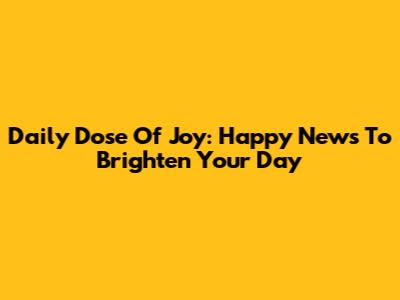 Daily Dose Of Joy: Happy News To Brighten Your Day